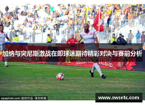 加纳与突尼斯激战在即球迷期待精彩对决与赛前分析