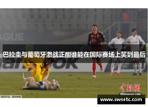 巴拉圭与葡萄牙激战正酣谁能在国际赛场上笑到最后