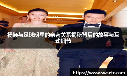 杨颖与足球明星的亲密关系揭秘背后的故事与互动细节